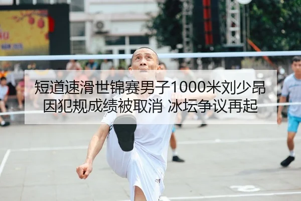 短道速滑世锦赛男子1000米刘少昂因犯规成绩被取消 冰坛争议再起